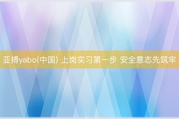 亚搏yabo(中国) 上岗实习第一步 安全意志先筑牢