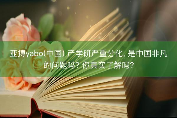 亚搏yabo(中国) 产学研严重分化, 是中国非凡的问题吗? 你真实了解吗?