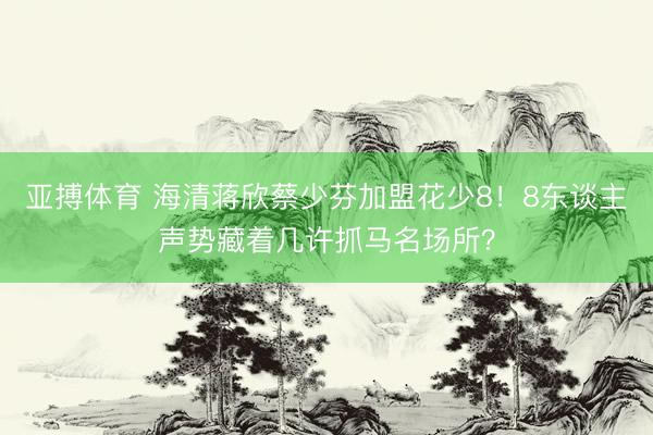 亚搏体育 海清蒋欣蔡少芬加盟花少8！8东谈主声势藏着几许抓马名场所？