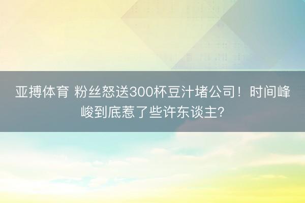 亚搏体育 粉丝怒送300杯豆汁堵公司！时间峰峻到底惹了些许东谈主？