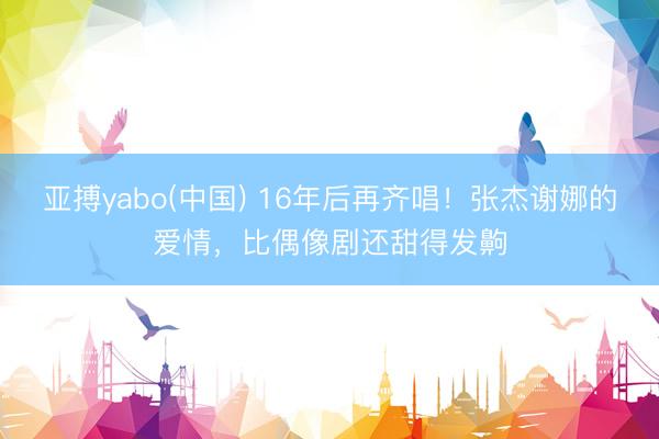 亚搏yabo(中国) 16年后再齐唱!张杰谢娜的爱情,比偶像剧还甜得发齁