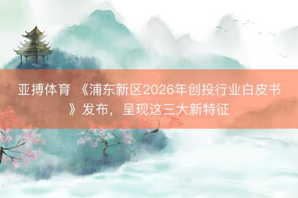 亚搏体育 《浦东新区2026年创投行业白皮书》发布，呈现这三大新特征