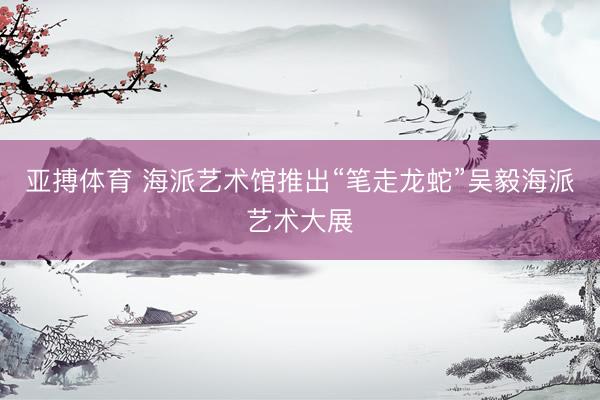 亚搏体育 海派艺术馆推出“笔走龙蛇”吴毅海派艺术大展
