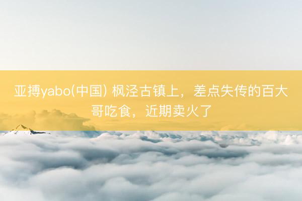 亚搏yabo(中国) 枫泾古镇上，差点失传的百大哥吃食，近期卖火了