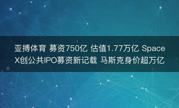 亚搏体育 募资750亿 估值1.77万亿 SpaceX创公共IPO募资新记载 马斯克身价超万亿