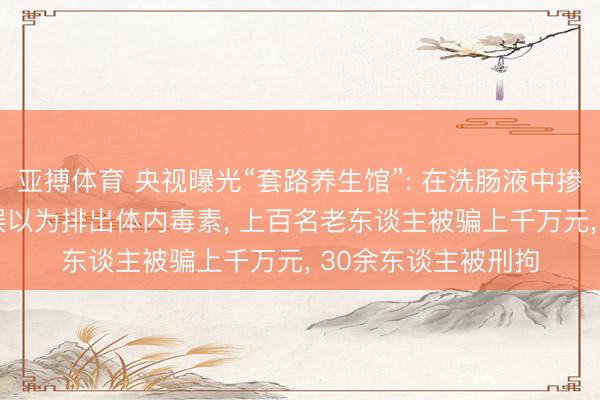 亚搏体育 央视曝光“套路养生馆”: 在洗肠液中掺入酱油， 让东谈主误以为排出体内毒素， 上百名老东谈主被骗上千万元， 30余东谈主被刑拘