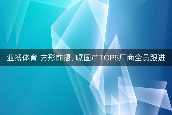 亚搏体育 方形前摄， 曝国产TOP5厂商全员跟进