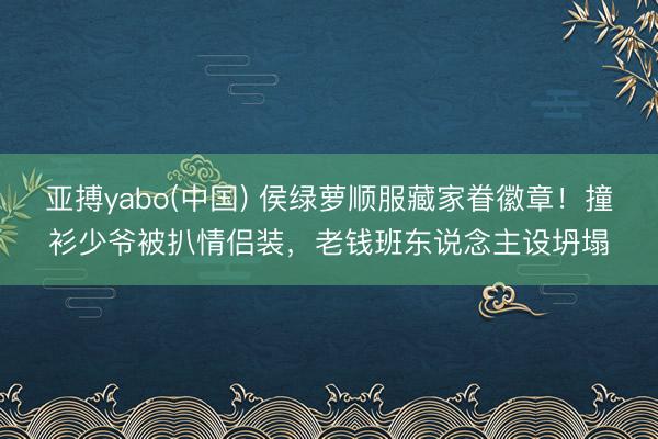 亚搏yabo(中国) 侯绿萝顺服藏家眷徽章！撞衫少爷被扒情侣装，老钱班东说念主设坍塌