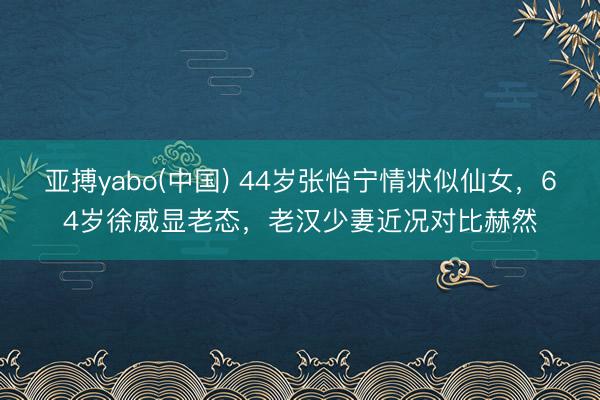 亚搏yabo(中国) 44岁张怡宁情状似仙女,64岁徐威显老态,老汉少妻近况对比赫然