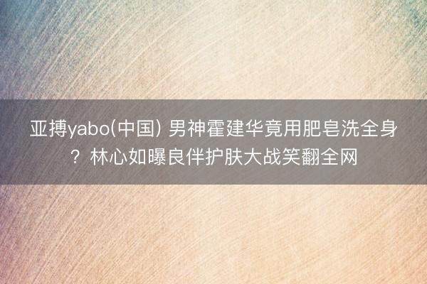 亚搏yabo(中国) 男神霍建华竟用肥皂洗全身？林心如曝良伴护肤大战笑翻全网