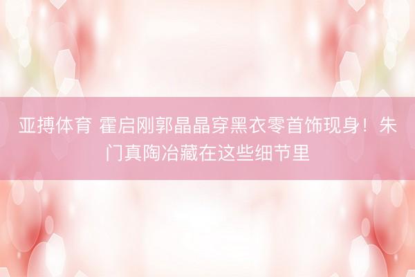 亚搏体育 霍启刚郭晶晶穿黑衣零首饰现身！朱门真陶冶藏在这些细节里