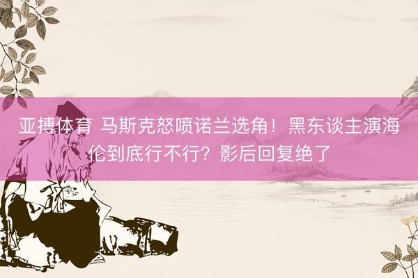 亚搏体育 马斯克怒喷诺兰选角！黑东谈主演海伦到底行不行？影后回复绝了