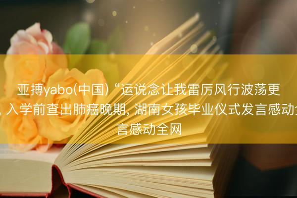 亚搏yabo(中国) “运说念让我雷厉风行波荡更动”， 入学前查出肺癌晚期， 湖南女孩毕业仪式发言感动全网