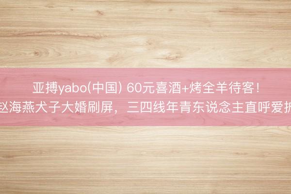 亚搏yabo(中国) 60元喜酒+烤全羊待客！赵海燕犬子大婚刷屏，三四线年青东说念主直呼爱护