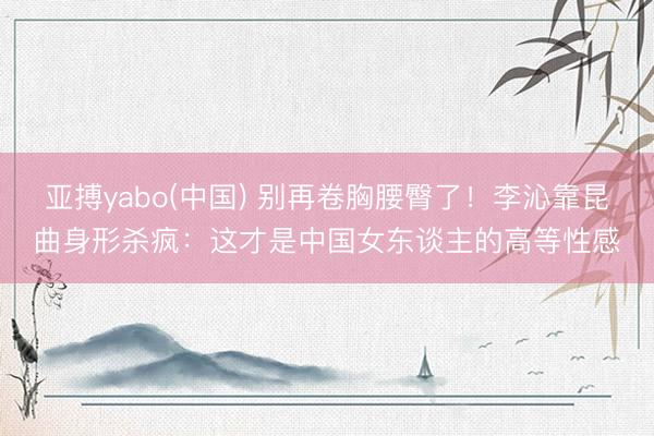 亚搏yabo(中国) 别再卷胸腰臀了！李沁靠昆曲身形杀疯：这才是中国女东谈主的高等性感
