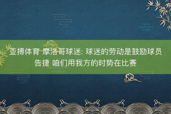 亚搏体育 摩洛哥球迷: 球迷的劳动是鼓励球员告捷 咱们用我方的时势在比赛