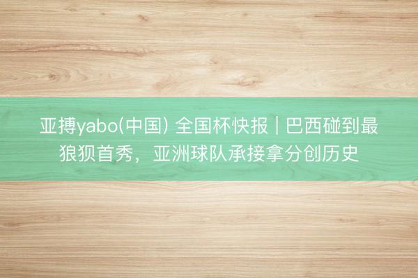 亚搏yabo(中国) 全国杯快报 | 巴西碰到最狼狈首秀，亚洲球队承接拿分创历史