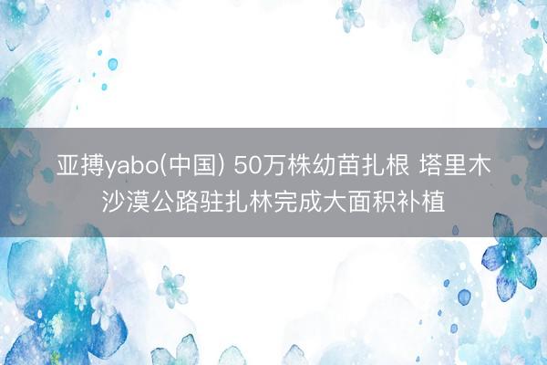 亚搏yabo(中国) 50万株幼苗扎根 塔里木沙漠公路驻扎林完成大面积补植