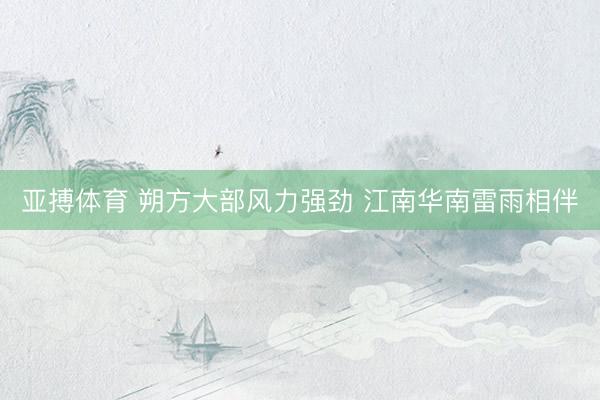 亚搏体育 朔方大部风力强劲 江南华南雷雨相伴