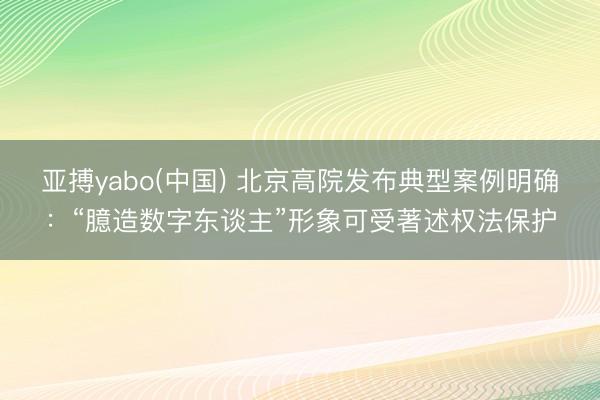 亚搏yabo(中国) 北京高院发布典型案例明确：“臆造数字东谈主”形象可受著述权法保护