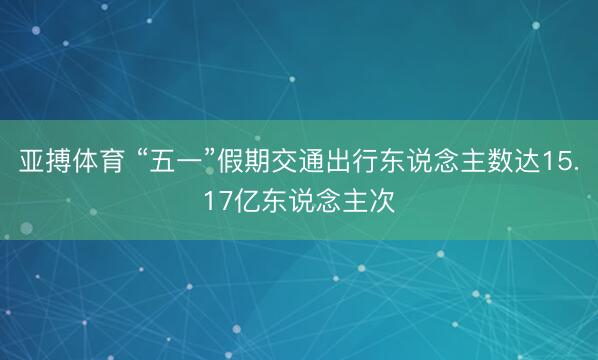 亚搏体育 “五一”假期交通出行东说念主数达15.17亿东说念主次