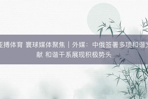 亚搏体育 寰球媒体聚焦︱外媒：中俄签署多项和谐文献 和谐干系展现积极势头