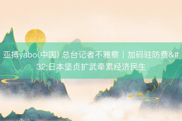 亚搏yabo(中国) 总台记者不雅察｜加码驻防费 日本坚贞扩武牵累经济民生