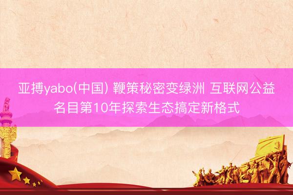 亚搏yabo(中国) 鞭策秘密变绿洲 互联网公益名目第10年探索生态搞定新格式