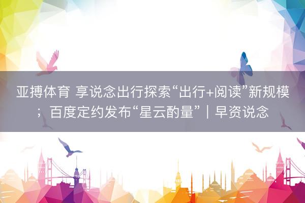 亚搏体育 享说念出行探索“出行+阅读”新规模；百度定约发布“星云酌量”｜早资说念