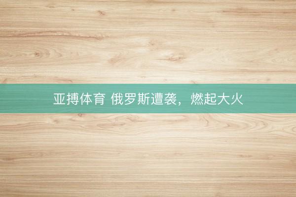 亚搏体育 俄罗斯遭袭，燃起大火