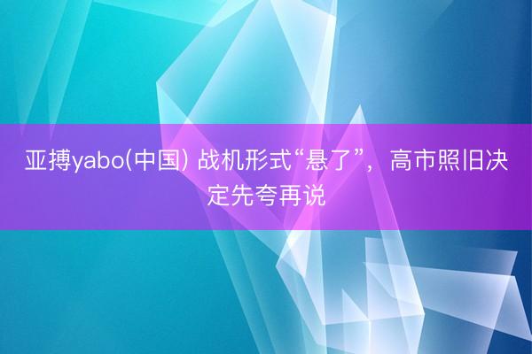 亚搏yabo(中国) 战机形式“悬了”，高市照旧决定先夸再说