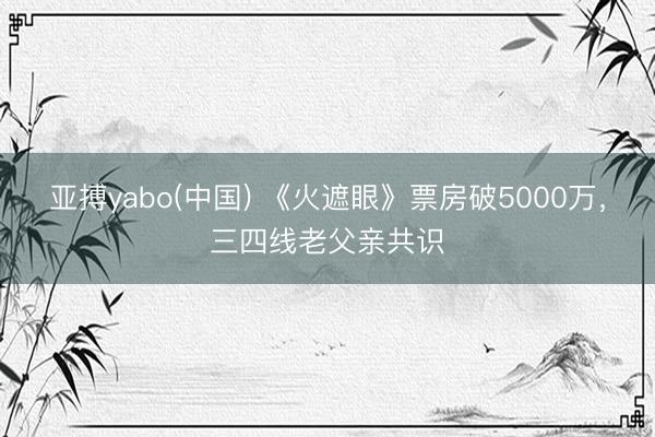 亚搏yabo(中国) 《火遮眼》票房破5000万，三四线老父亲共识