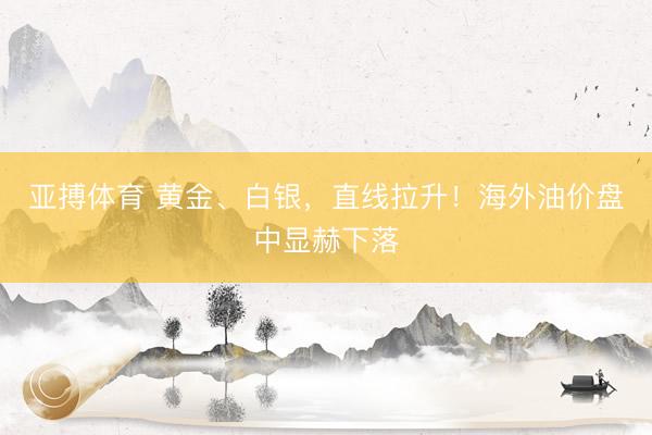 亚搏体育 黄金、白银，直线拉升！海外油价盘中显赫下落