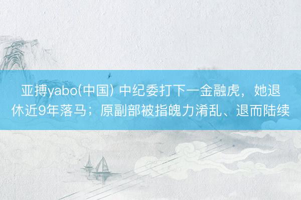 亚搏yabo(中国) 中纪委打下一金融虎，她退休近9年落马；原副部被指魄力淆乱、退而陆续