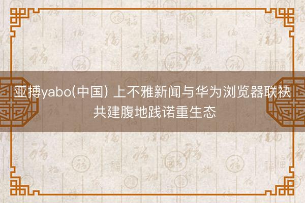 亚搏yabo(中国) 上不雅新闻与华为浏览器联袂 共建腹地践诺重生态