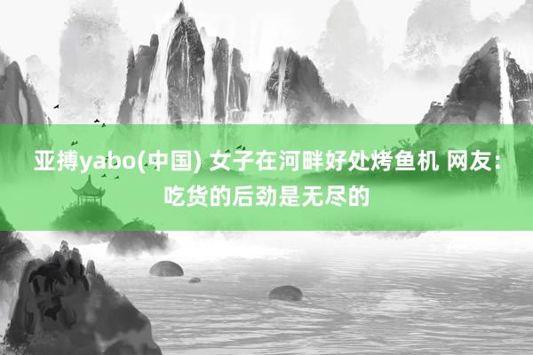 亚搏yabo(中国) 女子在河畔好处烤鱼机 网友：吃货的后劲是无尽的