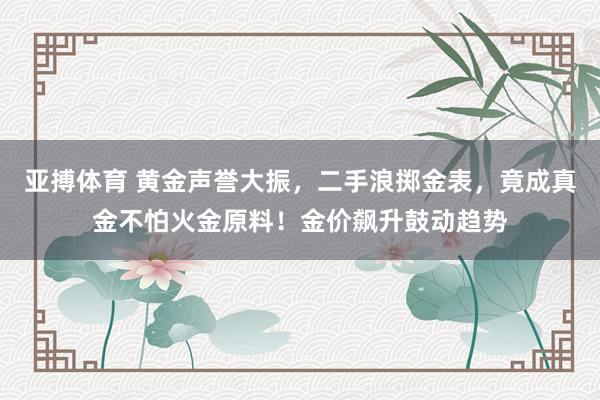 亚搏体育 黄金声誉大振，二手浪掷金表，竟成真金不怕火金原料！金价飙升鼓动趋势