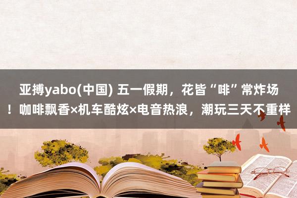 亚搏yabo(中国) 五一假期，花皆“啡”常炸场！咖啡飘香×机车酷炫×电音热浪，潮玩三天不重样