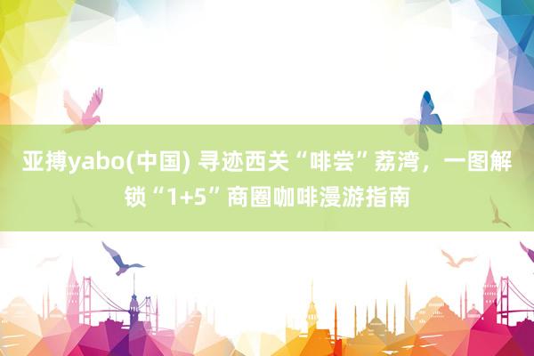亚搏yabo(中国) 寻迹西关“啡尝”荔湾，一图解锁“1+5”商圈咖啡漫游指南