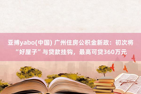 亚搏yabo(中国) 广州住房公积金新政：初次将“好屋子”与贷款挂钩，最高可贷360万元
