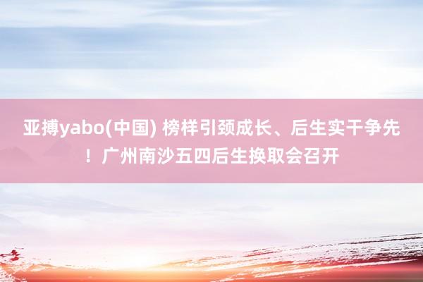 亚搏yabo(中国) 榜样引颈成长、后生实干争先！广州南沙五四后生换取会召开