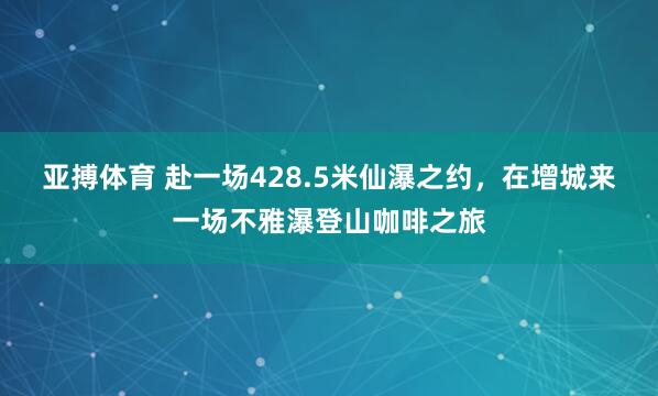 亚搏体育 赴一场428.5米仙瀑之约,在增城来一场不雅瀑登山咖啡之旅