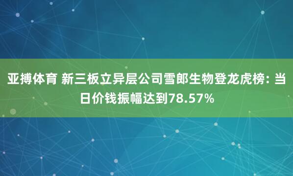 亚搏体育 新三板立异层公司雪郎生物登龙虎榜: 当日价钱振幅达到78.57%