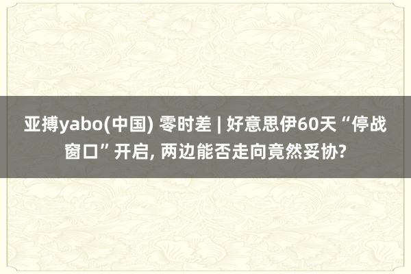亚搏yabo(中国) 零时差 | 好意思伊60天“停战窗口”开启， 两边能否走向竟然妥协?