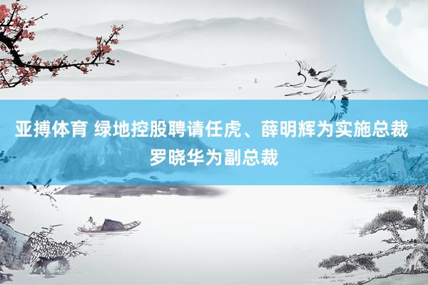 亚搏体育 绿地控股聘请任虎、薛明辉为实施总裁 罗晓华为副总裁