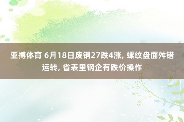 亚搏体育 6月18日废钢27跌4涨, 螺纹盘面舛错运转, 省表里钢企有跌价操作