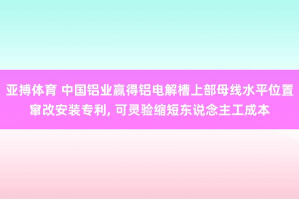 亚搏体育 中国铝业赢得铝电解槽上部母线水平位置窜改安装专利, 可灵验缩短东说念主工成本