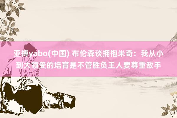 亚搏yabo(中国) 布伦森谈拥抱米奇：我从小到大领受的培育是不管胜负王人要尊重敌手