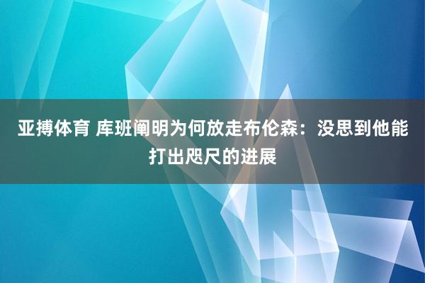 亚搏体育 库班阐明为何放走布伦森:没思到他能打出咫尺的进展