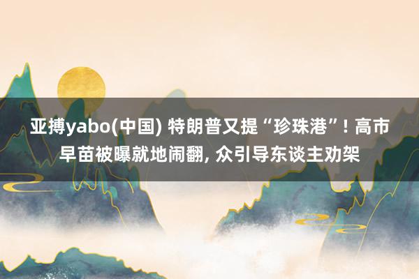 亚搏yabo(中国) 特朗普又提“珍珠港”! 高市早苗被曝就地闹翻, 众引导东谈主劝架